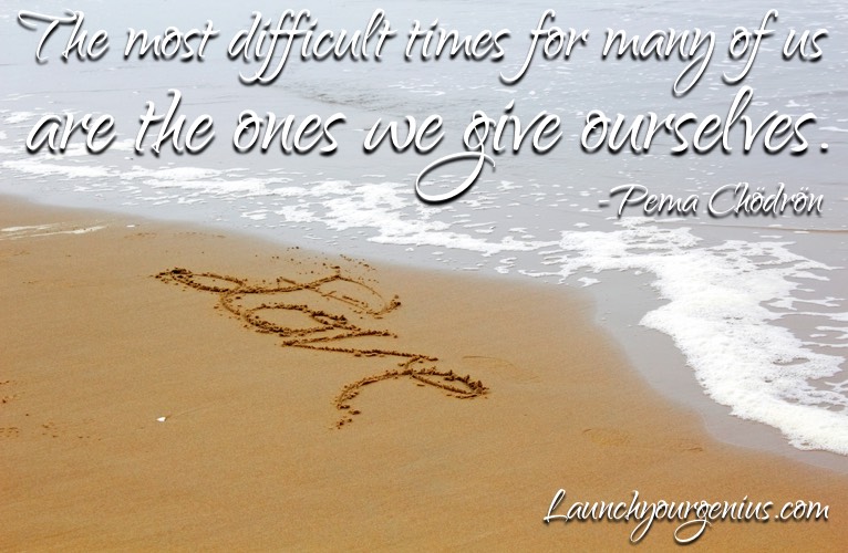 The most difficult times for many of us are the ones we give ourselves.― Pema Chödrön
